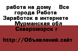 работа на дому  - Все города Работа » Заработок в интернете   . Мурманская обл.,Североморск г.